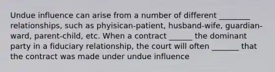 Undue influence can arise from a number of different ________ relationships, such as phyisican-patient, husband-wife, guardian-ward, parent-child, etc. When a contract ______ the dominant party in a fiduciary relationship, the court will often _______ that the contract was made under undue influence