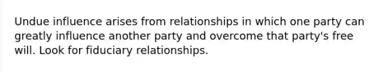 Undue influence arises from relationships in which one party can greatly influence another party and overcome that party's free will. Look for fiduciary relationships.