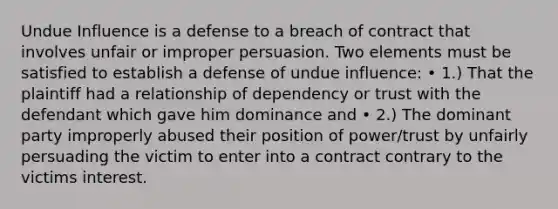 Undue Influence is a defense to a breach of contract that involves unfair or improper persuasion. Two elements must be satisfied to establish a defense of undue influence: • 1.) That the plaintiff had a relationship of dependency or trust with the defendant which gave him dominance and • 2.) The dominant party improperly abused their position of power/trust by unfairly persuading the victim to enter into a contract contrary to the victims interest.