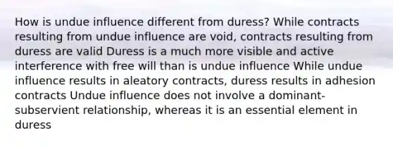 How is undue influence different from duress? While contracts resulting from undue influence are void, contracts resulting from duress are valid Duress is a much more visible and active interference with free will than is undue influence While undue influence results in aleatory contracts, duress results in adhesion contracts Undue influence does not involve a dominant-subservient relationship, whereas it is an essential element in duress