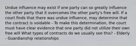 Undue influence may exist if one party can so greatly influence the other party that it overcomes the other party's free will. If a court finds that there was undue influence, may determine that the contract is voidable - To make this determination, the court must have clear evidence that one party did not utilize their own free will What types of contracts do we usually see this? - Elderly - Guardianship relationships