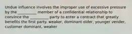 Undue influence involves the improper use of excessive pressure by the __________ member of a confidential relationship to convince the __________ party to enter a contract that greatly benefits the first party. weaker, dominant older, younger vender, customer dominant, weaker