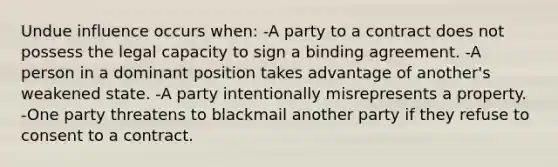 Undue influence occurs when: -A party to a contract does not possess the legal capacity to sign a binding agreement. -A person in a dominant position takes advantage of another's weakened state. -A party intentionally misrepresents a property. -One party threatens to blackmail another party if they refuse to consent to a contract.