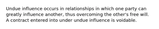 Undue influence occurs in relationships in which one party can greatly influence another, thus overcoming the other's free will. A contract entered into under undue influence is voidable.