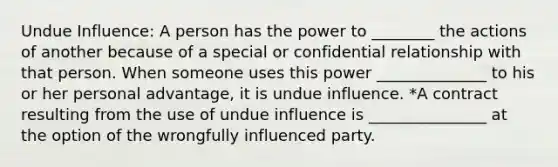 Undue Influence: A person has the power to ________ the actions of another because of a special or confidential relationship with that person. When someone uses this power ______________ to his or her personal advantage, it is undue influence. *A contract resulting from the use of undue influence is _______________ at the option of the wrongfully influenced party.