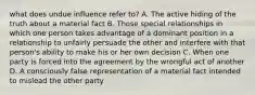 what does undue influence refer to? A. The active hiding of the truth about a material fact B. Those special relationships in which one person takes advantage of a dominant position in a relationship to unfairly persuade the other and interfere with that person's ability to make his or her own decision C. When one party is forced into the agreement by the wrongful act of another D. A consciously false representation of a material fact intended to mislead the other party