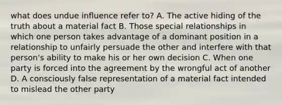 what does undue influence refer to? A. The active hiding of the truth about a material fact B. Those special relationships in which one person takes advantage of a dominant position in a relationship to unfairly persuade the other and interfere with that person's ability to make his or her own decision C. When one party is forced into the agreement by the wrongful act of another D. A consciously false representation of a material fact intended to mislead the other party