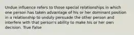 Undue influence refers to those special relationships in which one person has taken advantage of his or her dominant position in a relationship to unduly persuade the other person and interfere with that person's ability to make his or her own decision. True False