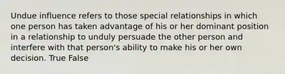 Undue influence refers to those special relationships in which one person has taken advantage of his or her dominant position in a relationship to unduly persuade the other person and interfere with that person's ability to make his or her own decision. True False