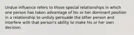 Undue influence refers to those special relationships in which one person has taken advantage of his or her dominant position in a relationship to unduly persuade the other person and interfere with that person's ability to make his or her own decision.