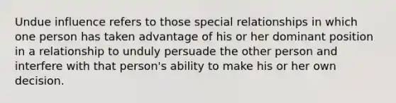 Undue influence refers to those special relationships in which one person has taken advantage of his or her dominant position in a relationship to unduly persuade the other person and interfere with that person's ability to make his or her own decision.