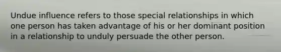 Undue influence refers to those special relationships in which one person has taken advantage of his or her dominant position in a relationship to unduly persuade the other person.