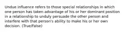 Undue influence refers to those special relationships in which one person has taken advantage of his or her dominant position in a relationship to unduly persuade the other person and interfere with that person's ability to make his or her own decision. (True/False)