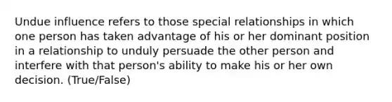 Undue influence refers to those special relationships in which one person has taken advantage of his or her dominant position in a relationship to unduly persuade the other person and interfere with that person's ability to make his or her own decision. (True/False)