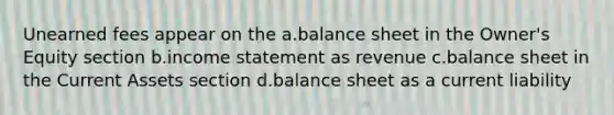 Unearned fees appear on the a.balance sheet in the Owner's Equity section b.income statement as revenue c.balance sheet in the Current Assets section d.balance sheet as a current liability