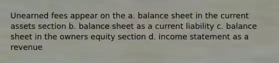 Unearned fees appear on the a. balance sheet in the current assets section b. balance sheet as a current liability c. balance sheet in the owners equity section d. income statement as a revenue