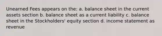 Unearned Fees appears on the: a. balance sheet in the current assets section b. balance sheet as a current liability c. balance sheet in the Stockholders' equity section d. income statement as revenue