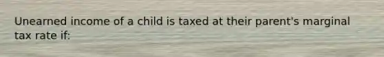 Unearned income of a child is taxed at their parent's marginal tax rate if: