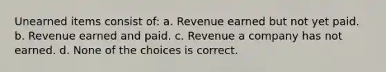 Unearned items consist of: a. Revenue earned but not yet paid. b. Revenue earned and paid. c. Revenue a company has not earned. d. None of the choices is correct.