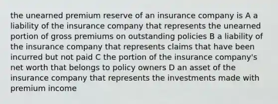 the unearned premium reserve of an insurance company is A a liability of the insurance company that represents the unearned portion of gross premiums on outstanding policies B a liability of the insurance company that represents claims that have been incurred but not paid C the portion of the insurance company's net worth that belongs to policy owners D an asset of the insurance company that represents the investments made with premium income