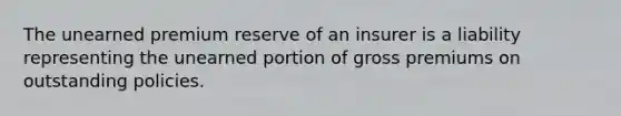 The unearned premium reserve of an insurer is a liability representing the unearned portion of gross premiums on outstanding policies.