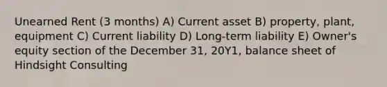 Unearned Rent (3 months) A) Current asset B) property, plant, equipment C) Current liability D) Long-term liability E) Owner's equity section of the December 31, 20Y1, balance sheet of Hindsight Consulting