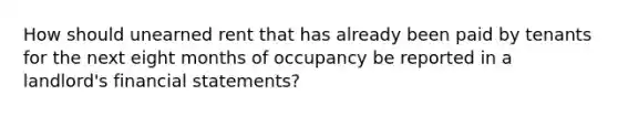 How should unearned rent that has already been paid by tenants for the next eight months of occupancy be reported in a landlord's <a href='https://www.questionai.com/knowledge/kFBJaQCz4b-financial-statements' class='anchor-knowledge'>financial statements</a>?