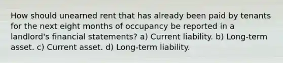 How should unearned rent that has already been paid by tenants for the next eight months of occupancy be reported in a landlord's financial statements? a) Current liability. b) Long-term asset. c) Current asset. d) Long-term liability.