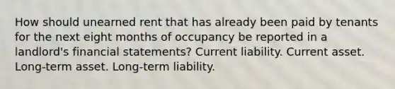 How should unearned rent that has already been paid by tenants for the next eight months of occupancy be reported in a landlord's financial statements? Current liability. Current asset. Long-term asset. Long-term liability.