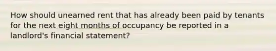 How should unearned rent that has already been paid by tenants for the next eight months of occupancy be reported in a landlord's financial statement?