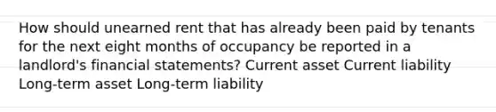 How should unearned rent that has already been paid by tenants for the next eight months of occupancy be reported in a landlord's financial statements? Current asset Current liability Long-term asset Long-term liability