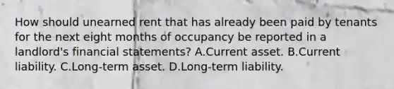 How should unearned rent that has already been paid by tenants for the next eight months of occupancy be reported in a landlord's <a href='https://www.questionai.com/knowledge/kFBJaQCz4b-financial-statements' class='anchor-knowledge'>financial statements</a>? A.Current asset. B.Current liability. C.Long-term asset. D.Long-term liability.