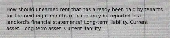 How should unearned rent that has already been paid by tenants for the next eight months of occupancy be reported in a landlord's financial statements? Long-term liability. Current asset. Long-term asset. Current liability.