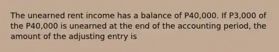 The unearned rent income has a balance of P40,000. If P3,000 of the P40,000 is unearned at the end of the accounting period, the amount of the adjusting entry is