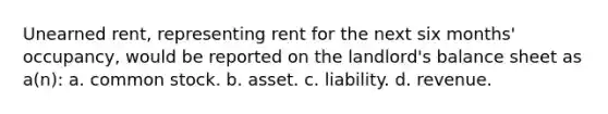 Unearned rent, representing rent for the next six months' occupancy, would be reported on the landlord's balance sheet as a(n): a. common stock. b. asset. c. liability. d. revenue.