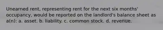 Unearned rent, representing rent for the next six months' occupancy, would be reported on the landlord's balance sheet as a(n): a. asset. b. liability. c. common stock. d. revenue.