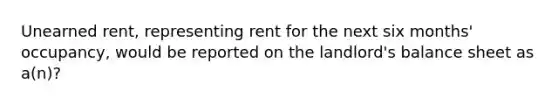 Unearned rent, representing rent for the next six months' occupancy, would be reported on the landlord's balance sheet as a(n)?