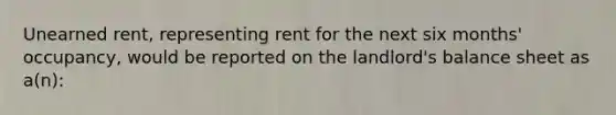 Unearned rent, representing rent for the next six months' occupancy, would be reported on the landlord's balance sheet as a(n):