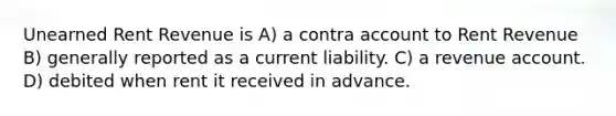 Unearned Rent Revenue is A) a contra account to Rent Revenue B) generally reported as a current liability. C) a revenue account. D) debited when rent it received in advance.