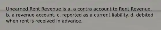 Unearned Rent Revenue is a. a contra account to Rent Revenue. b. a revenue account. c. reported as a current liability. d. debited when rent is received in advance.