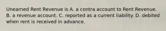 Unearned Rent Revenue is A. a contra account to Rent Revenue. B. a revenue account. C. reported as a current liability. D. debited when rent is received in advance.