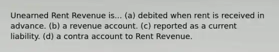 Unearned Rent Revenue is... (a) debited when rent is received in advance. (b) a revenue account. (c) reported as a current liability. (d) a contra account to Rent Revenue.