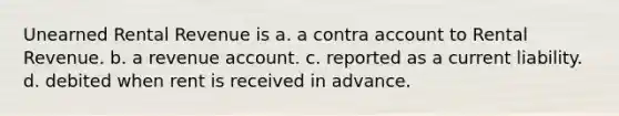 Unearned Rental Revenue is a. a contra account to Rental Revenue. b. a revenue account. c. reported as a current liability. d. debited when rent is received in advance.