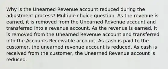 Why is the Unearned Revenue account reduced during the adjustment process? Multiple choice question. As the revenue is earned, it is removed from the Unearned Revenue account and transferred into a revenue account. As the revenue is earned, it is removed from the Unearned Revenue account and transferred into the Accounts Receivable account. As cash is paid to the customer, the unearned revenue account is reduced. As cash is received from the customer, the Unearned Revenue account is reduced.