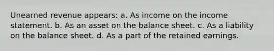 Unearned revenue appears: a. As income on the income statement. b. As an asset on the balance sheet. c. As a liability on the balance sheet. d. As a part of the retained earnings.