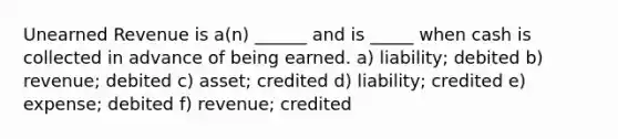 Unearned Revenue is a(n) ______ and is _____ when cash is collected in advance of being earned. a) liability; debited b) revenue; debited c) asset; credited d) liability; credited e) expense; debited f) revenue; credited