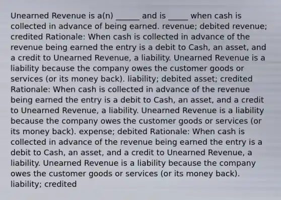 Unearned Revenue is a(n) ______ and is _____ when cash is collected in advance of being earned. revenue; debited revenue; credited Rationale: When cash is collected in advance of the revenue being earned the entry is a debit to Cash, an asset, and a credit to Unearned Revenue, a liability. Unearned Revenue is a liability because the company owes the customer goods or services (or its money back). liability; debited asset; credited Rationale: When cash is collected in advance of the revenue being earned the entry is a debit to Cash, an asset, and a credit to Unearned Revenue, a liability. Unearned Revenue is a liability because the company owes the customer goods or services (or its money back). expense; debited Rationale: When cash is collected in advance of the revenue being earned the entry is a debit to Cash, an asset, and a credit to Unearned Revenue, a liability. Unearned Revenue is a liability because the company owes the customer goods or services (or its money back). liability; credited