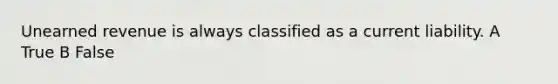 Unearned revenue is always classified as a current liability. A True B False