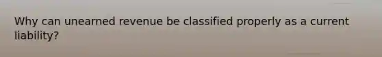 Why can unearned revenue be classified properly as a current liability?