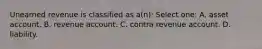 Unearned revenue is classified as a(n): Select one: A. asset account. B. revenue account. C. contra revenue account. D. liability.